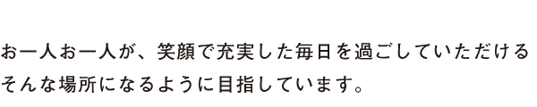 お一人お一人が、笑顔で充実した毎日を過ごしていただけるそんな場所になるように目指しています。