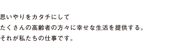 思いやりをカタチにしてたくさんの高齢者の方々に幸せな生活を提供する。それが私たちの仕事です。